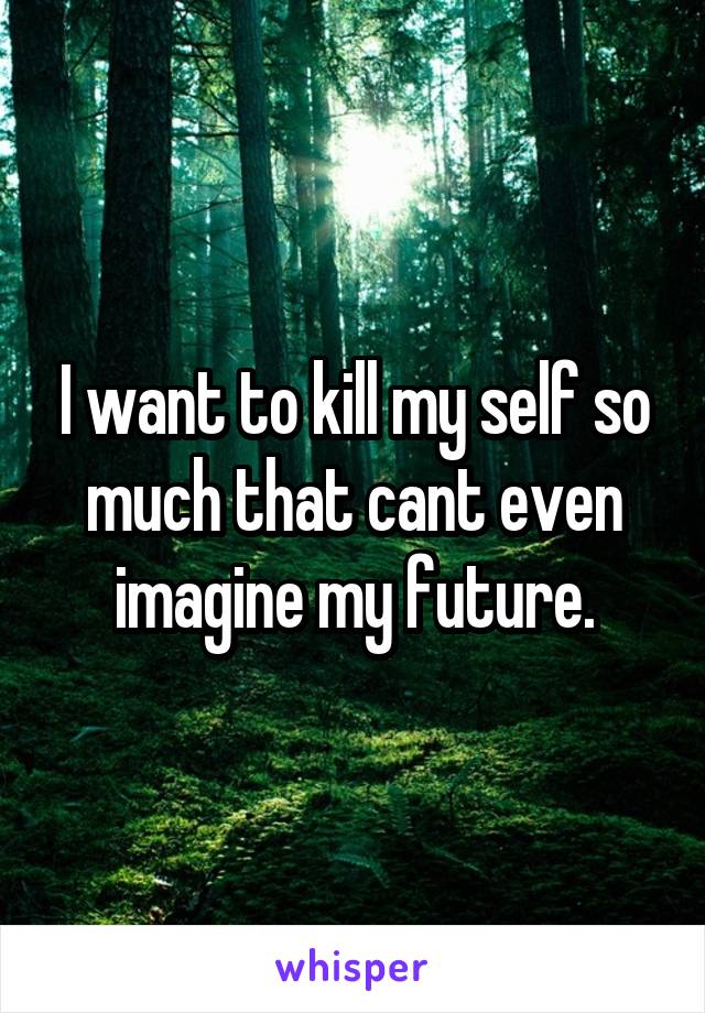 I want to kill my self so much that cant even imagine my future.