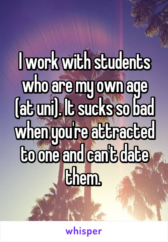 I work with students who are my own age (at uni). It sucks so bad when you're attracted to one and can't date them. 