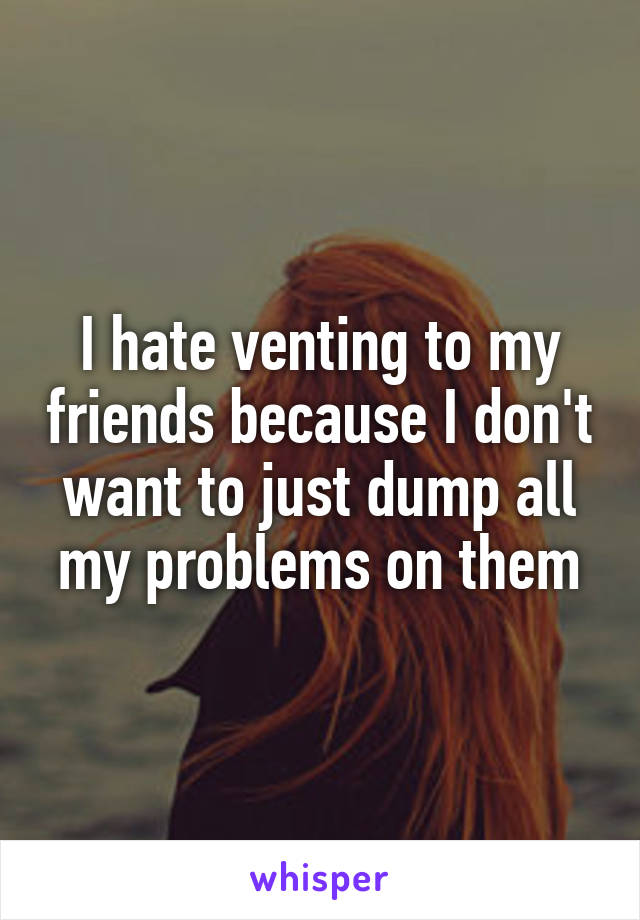 I hate venting to my friends because I don't want to just dump all my problems on them