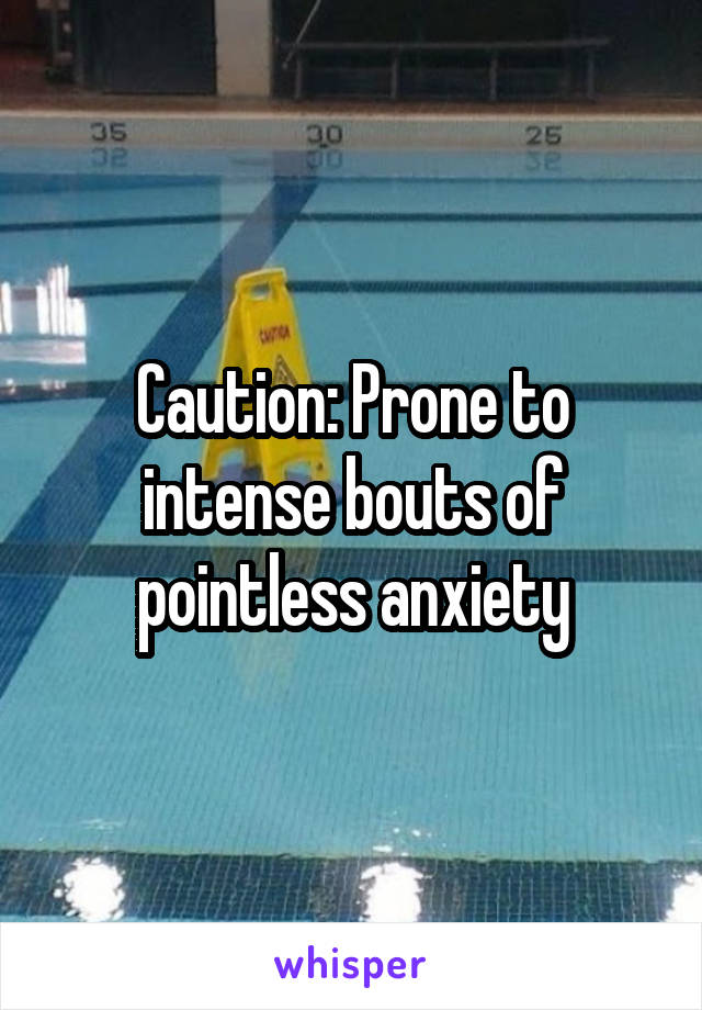 Caution: Prone to intense bouts of pointless anxiety