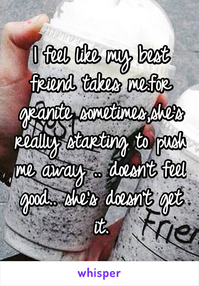 I feel like my best friend takes me.for granite sometimes,she's really starting to push me away .. doesn't feel good.. she's doesn't get it.