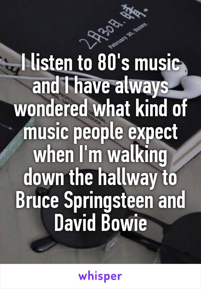 I listen to 80's music and I have always wondered what kind of music people expect when I'm walking down the hallway to Bruce Springsteen and David Bowie