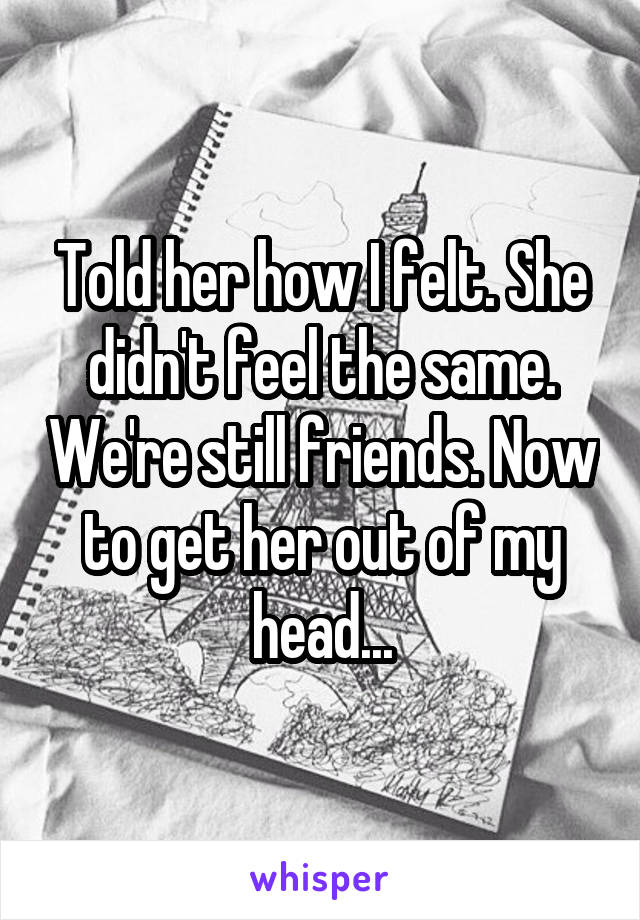 Told her how I felt. She didn't feel the same. We're still friends. Now to get her out of my head...