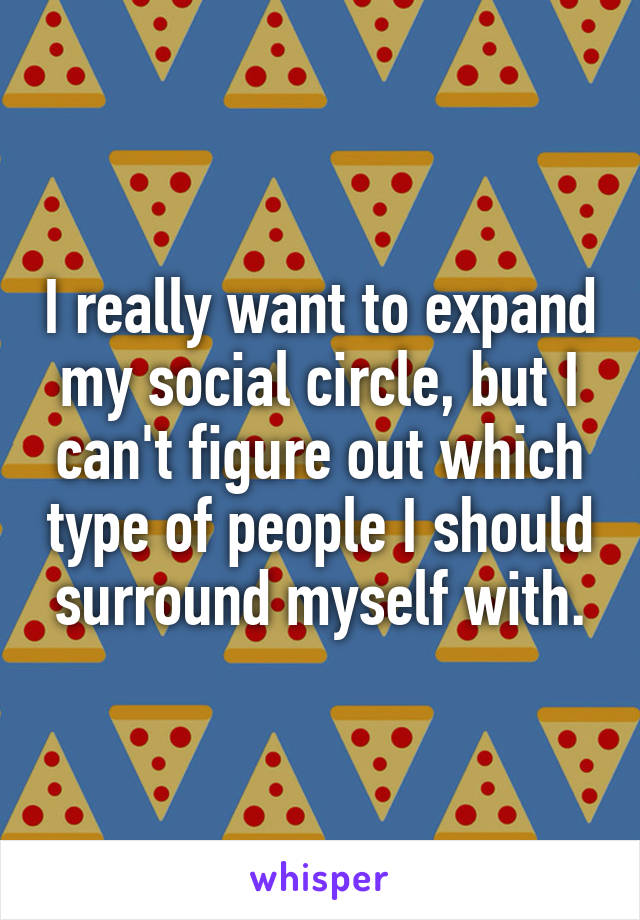 I really want to expand my social circle, but I can't figure out which type of people I should surround myself with.