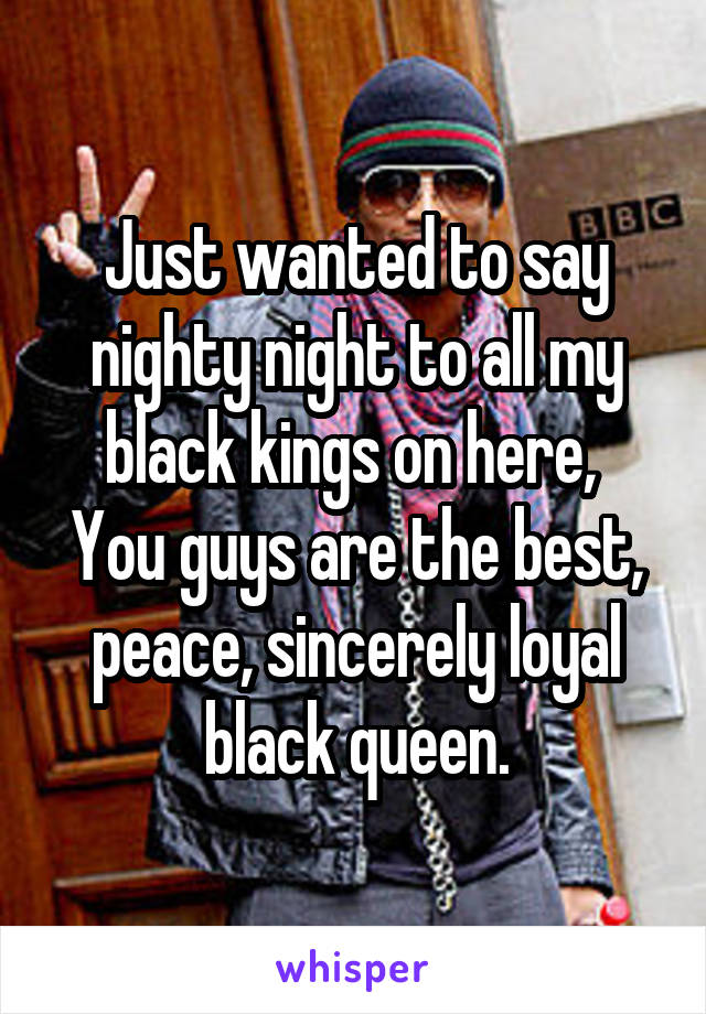 Just wanted to say nighty night to all my black kings on here, 
You guys are the best, peace, sincerely loyal black queen.