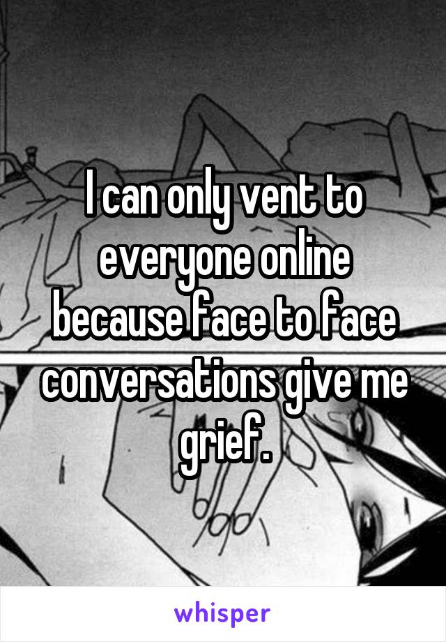 I can only vent to everyone online because face to face conversations give me grief.