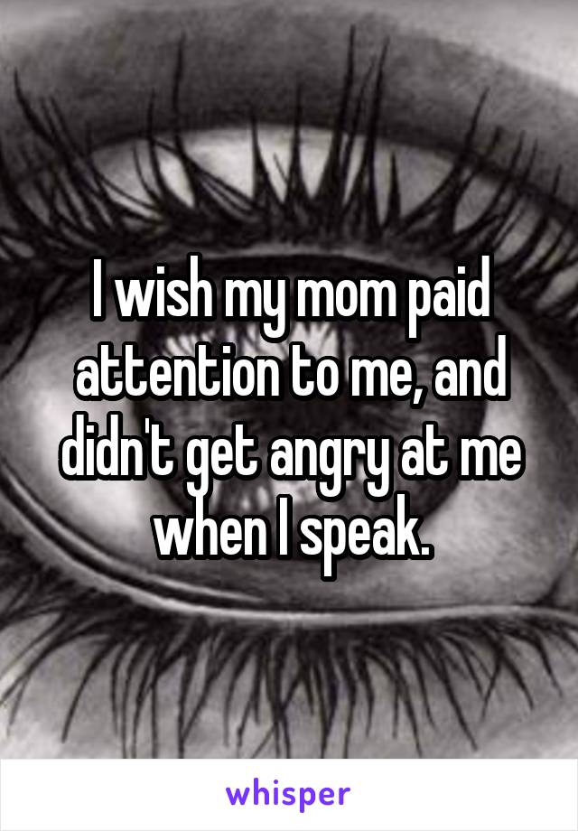 I wish my mom paid attention to me, and didn't get angry at me when I speak.