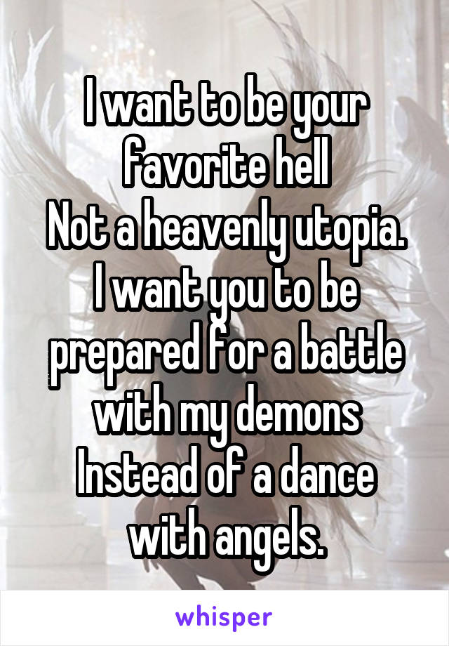 I want to be your favorite hell
Not a heavenly utopia.
I want you to be prepared for a battle with my demons
Instead of a dance with angels.