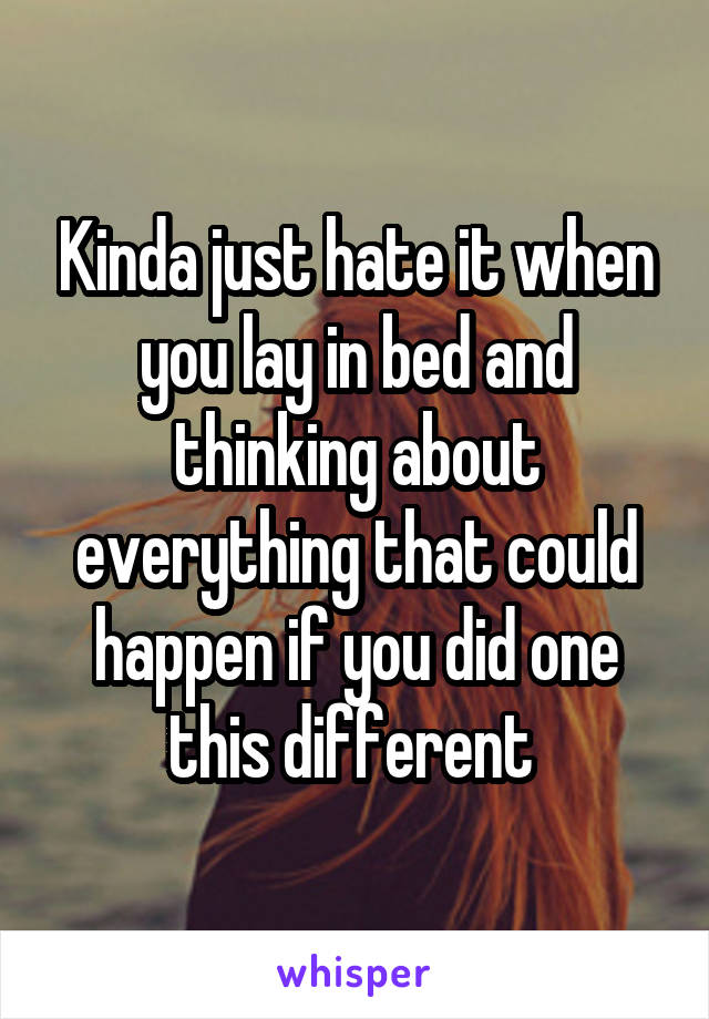 Kinda just hate it when you lay in bed and thinking about everything that could happen if you did one this different 