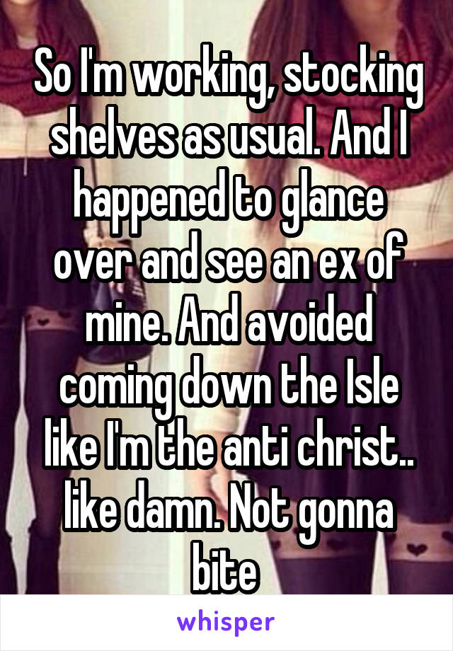 So I'm working, stocking shelves as usual. And I happened to glance over and see an ex of mine. And avoided coming down the Isle like I'm the anti christ.. like damn. Not gonna bite 