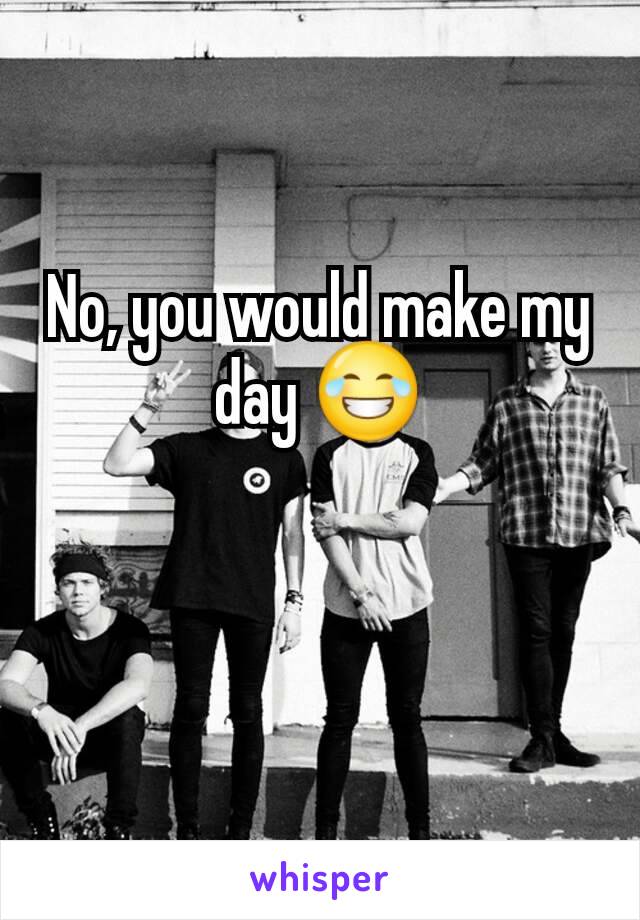 No, you would make my day 😂