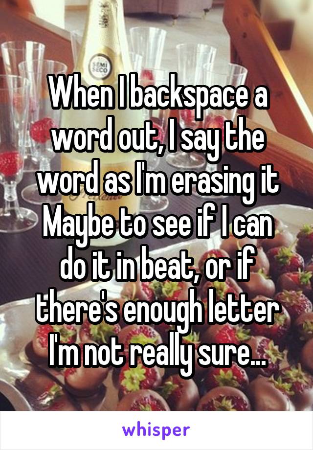 When I backspace a word out, I say the word as I'm erasing it
Maybe to see if I can do it in beat, or if there's enough letter
I'm not really sure...