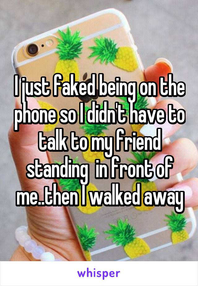 I just faked being on the phone so I didn't have to talk to my friend standing  in front of me..then I walked away