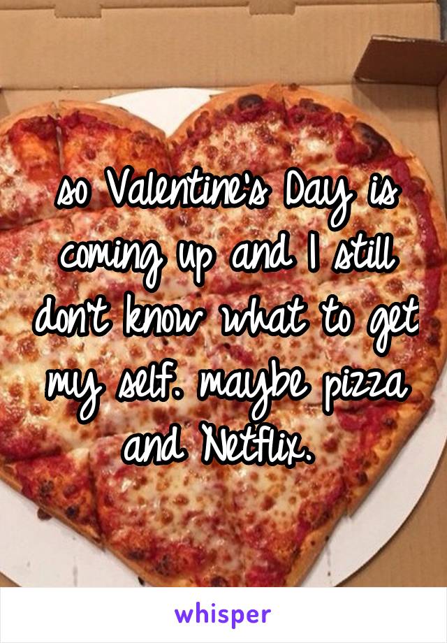 so Valentine's Day is coming up and I still don't know what to get my self. maybe pizza and Netflix. 