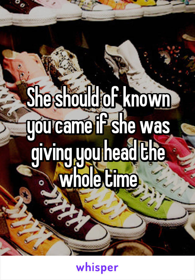 She should of known you came if she was giving you head the whole time