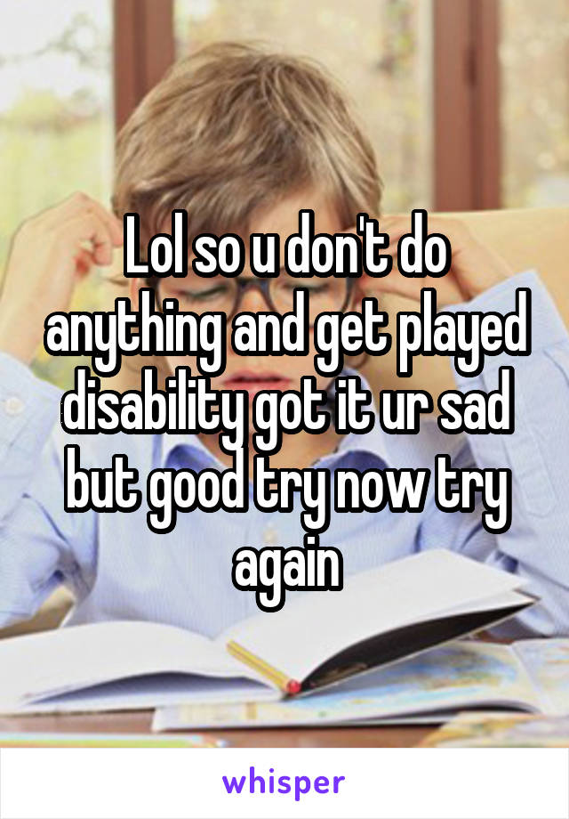 Lol so u don't do anything and get played disability got it ur sad but good try now try again