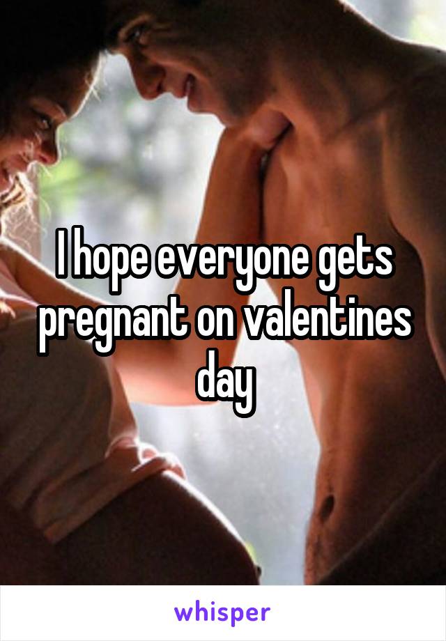 I hope everyone gets pregnant on valentines day