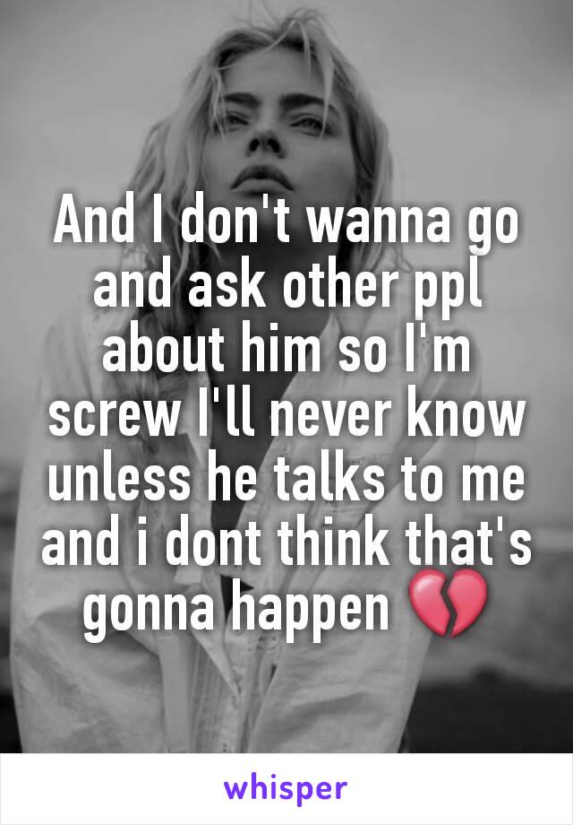 And I don't wanna go and ask other ppl about him so I'm screw I'll never know unless he talks to me and i dont think that's gonna happen 💔