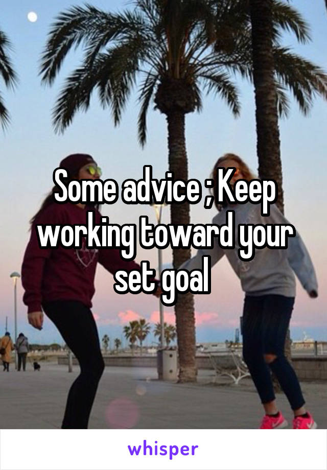 Some advice ; Keep working toward your set goal 