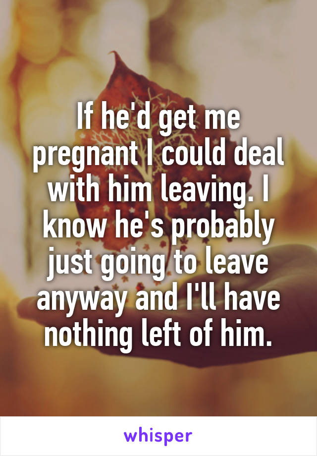 If he'd get me pregnant I could deal with him leaving. I know he's probably just going to leave anyway and I'll have nothing left of him.