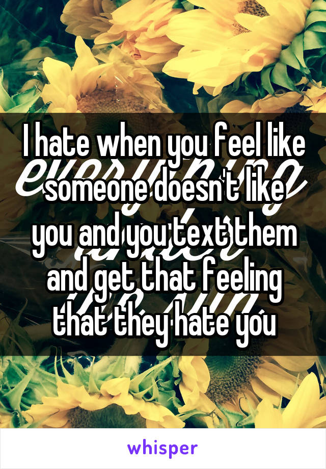 I hate when you feel like someone doesn't like you and you text them and get that feeling that they hate you