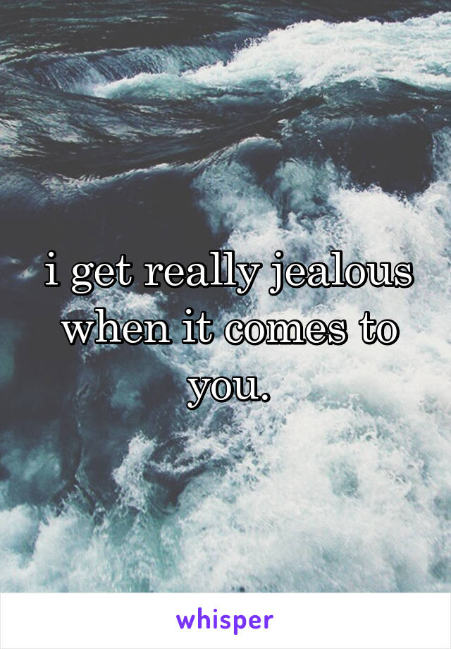 i get really jealous when it comes to you.