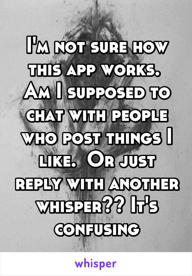 I'm not sure how this app works.  Am I supposed to chat with people who post things I like.  Or just reply with another whisper?? It's confusing