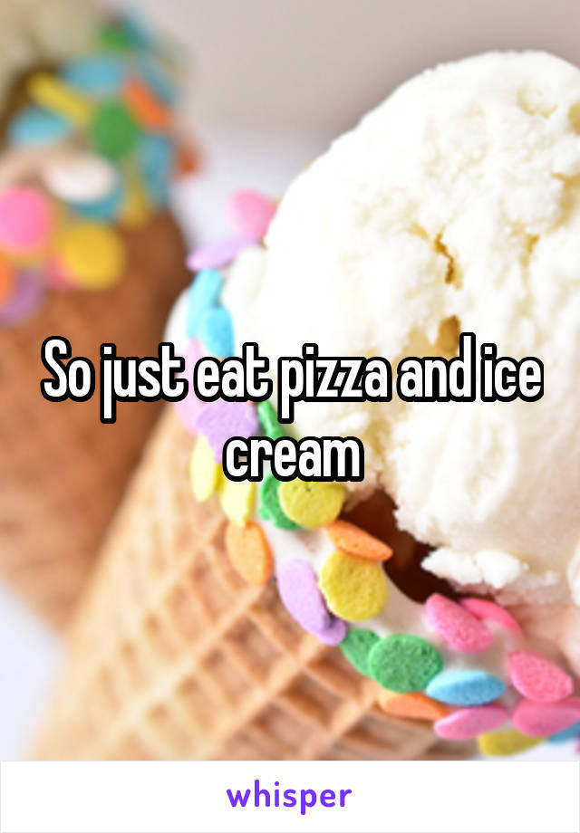 So just eat pizza and ice cream