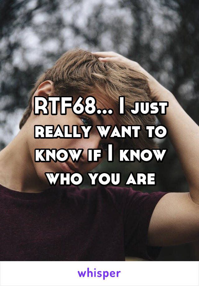 RTF68... I just really want to know if I know who you are