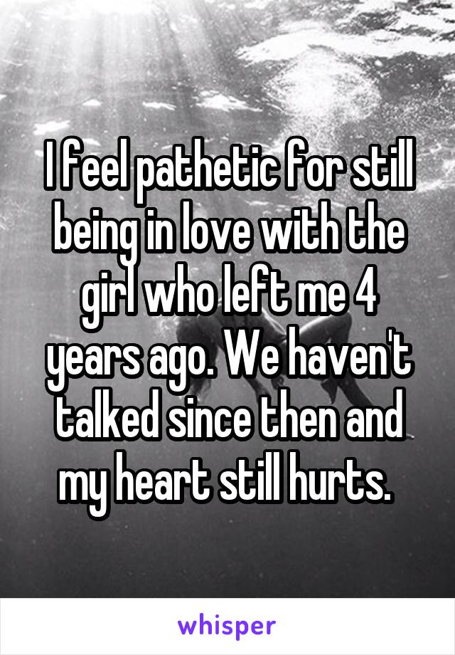 I feel pathetic for still being in love with the girl who left me 4 years ago. We haven't talked since then and my heart still hurts. 