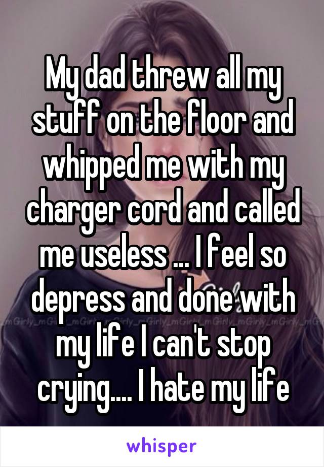 My dad threw all my stuff on the floor and whipped me with my charger cord and called me useless ... I feel so depress and done with my life I can't stop crying.... I hate my life