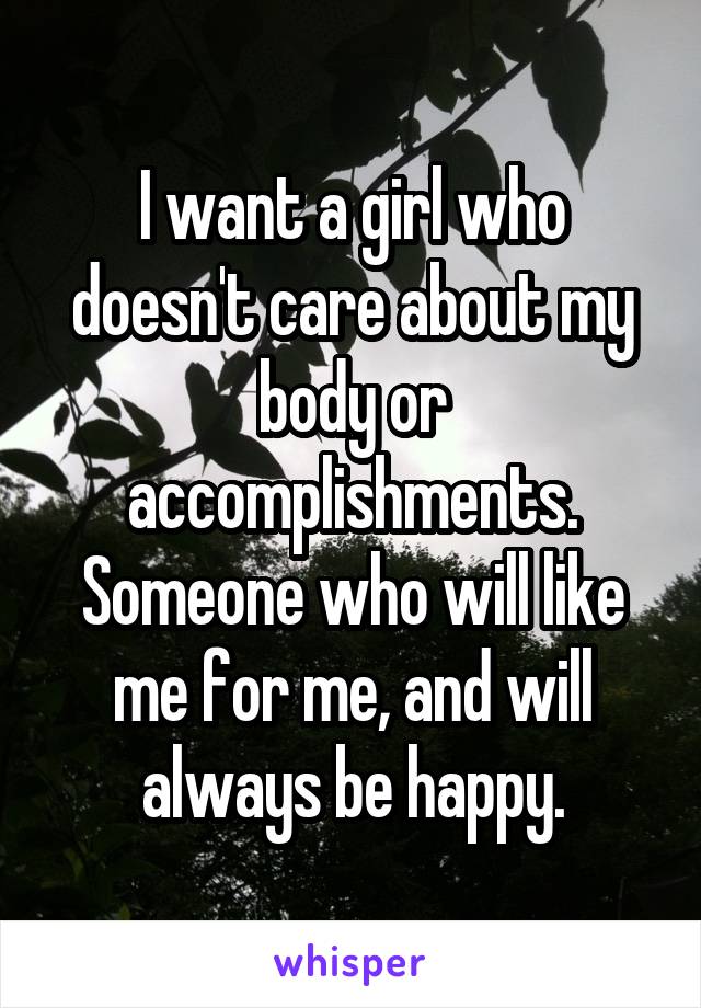 I want a girl who doesn't care about my body or accomplishments. Someone who will like me for me, and will always be happy.