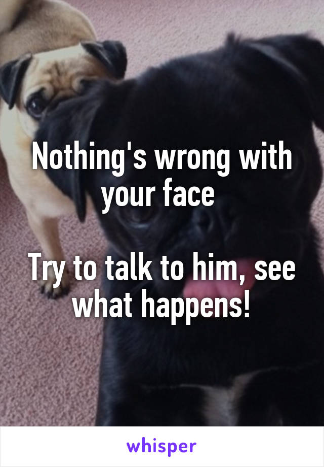 Nothing's wrong with your face 

Try to talk to him, see what happens!