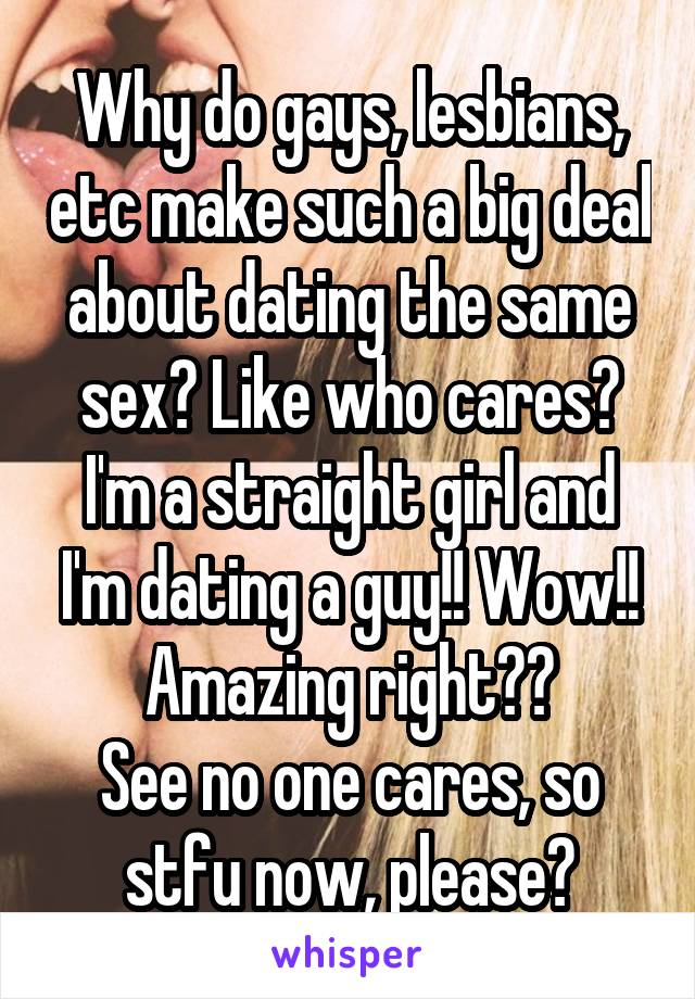 Why do gays, lesbians, etc make such a big deal about dating the same sex? Like who cares? I'm a straight girl and I'm dating a guy!! Wow!! Amazing right??
See no one cares, so stfu now, please?