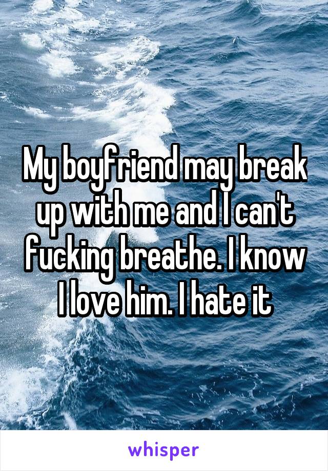 My boyfriend may break up with me and I can't fucking breathe. I know I love him. I hate it