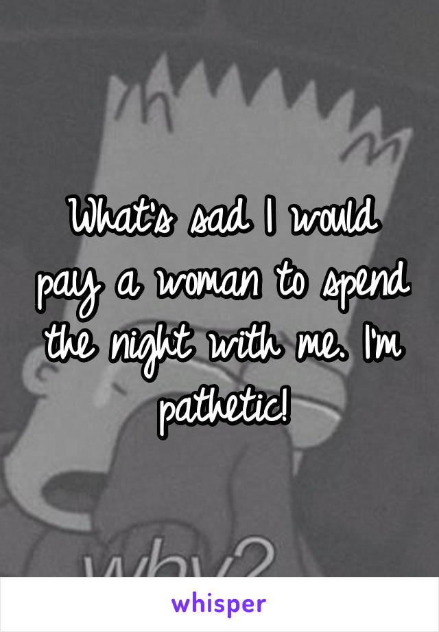 What's sad I would pay a woman to spend the night with me. I'm pathetic!