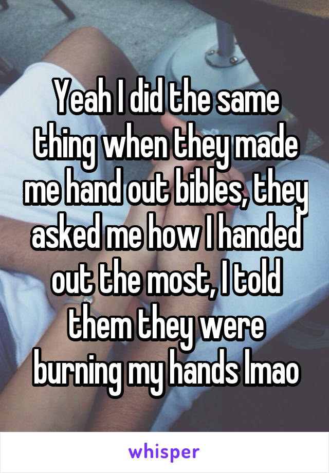 Yeah I did the same thing when they made me hand out bibles, they asked me how I handed out the most, I told them they were burning my hands lmao
