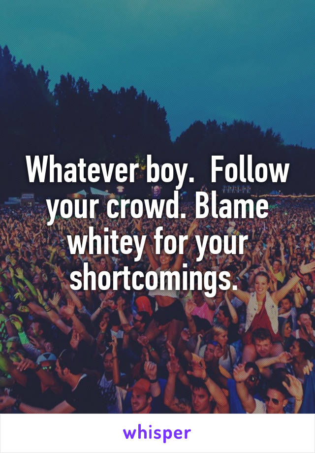 Whatever boy.  Follow your crowd. Blame whitey for your shortcomings. 