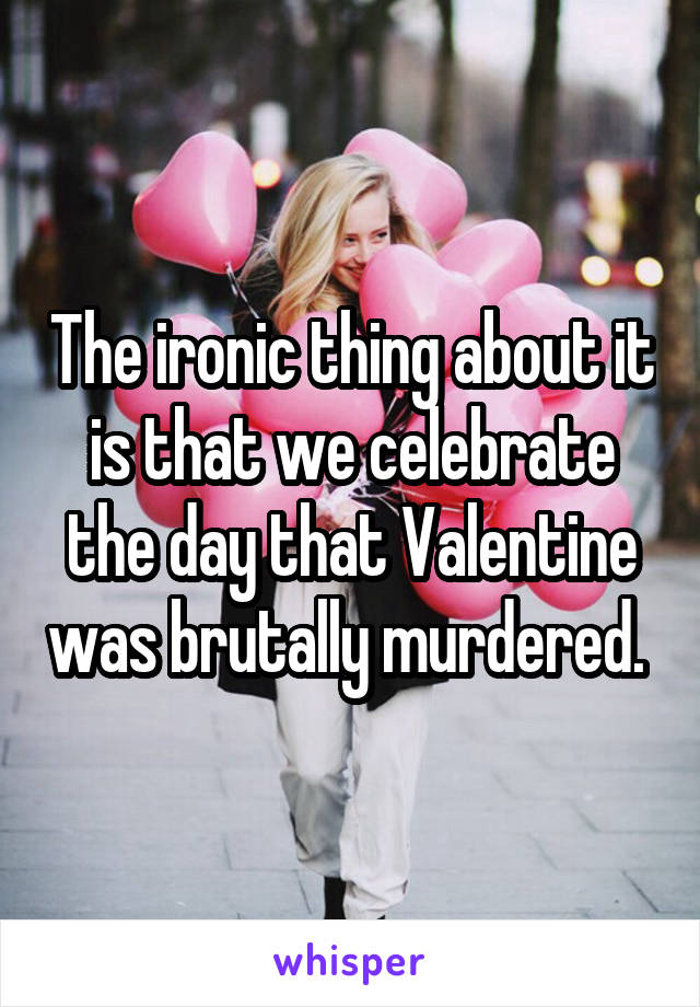 The ironic thing about it is that we celebrate the day that Valentine was brutally murdered. 