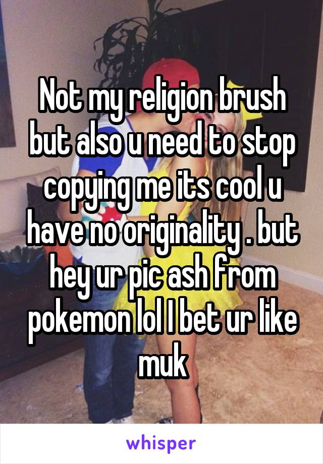 Not my religion brush but also u need to stop copying me its cool u have no originality . but hey ur pic ash from pokemon lol I bet ur like muk