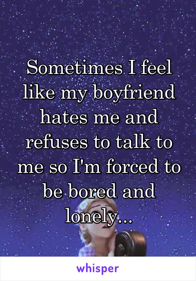 Sometimes I feel like my boyfriend hates me and refuses to talk to me so I'm forced to be bored and lonely...