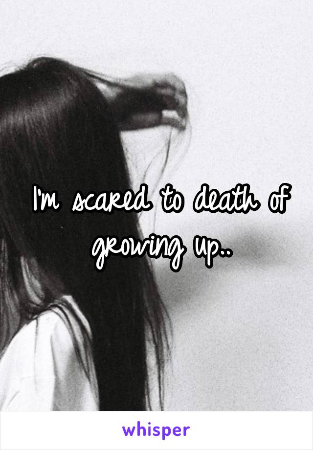 I'm scared to death of growing up..