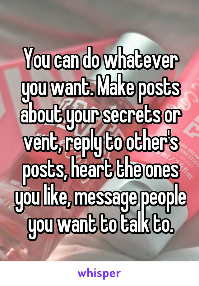 You can do whatever you want. Make posts about your secrets or vent, reply to other's posts, heart the ones you like, message people you want to talk to.