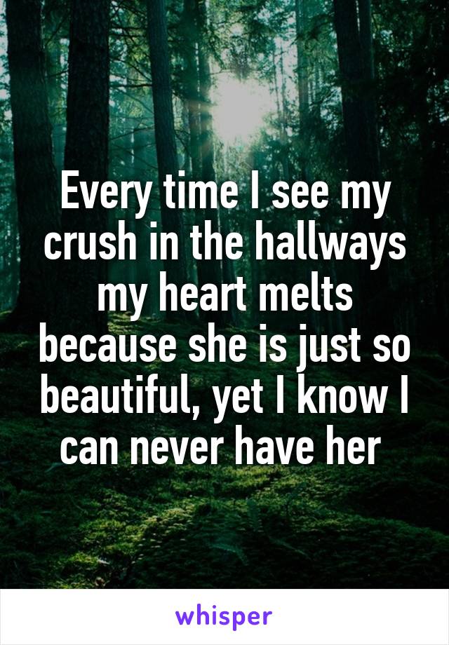 Every time I see my crush in the hallways my heart melts because she is just so beautiful, yet I know I can never have her 