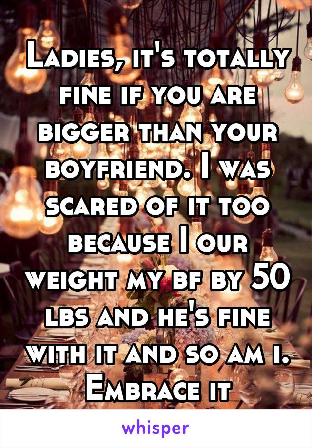 Ladies, it's totally fine if you are bigger than your boyfriend. I was scared of it too because I our weight my bf by 50 lbs and he's fine with it and so am i. Embrace it