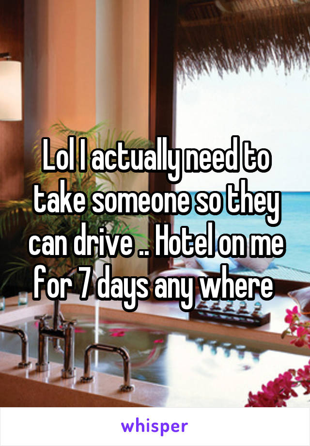 Lol I actually need to take someone so they can drive .. Hotel on me for 7 days any where 