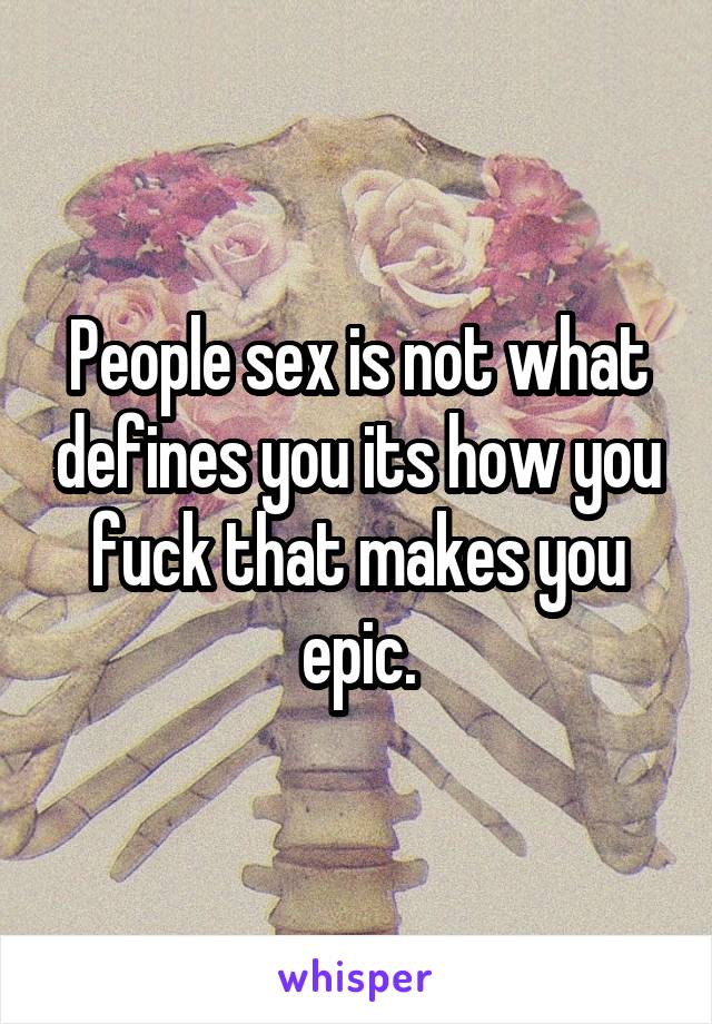 People sex is not what defines you its how you fuck that makes you epic.