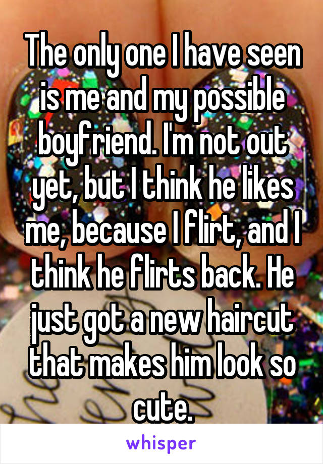 The only one I have seen is me and my possible boyfriend. I'm not out yet, but I think he likes me, because I flirt, and I think he flirts back. He just got a new haircut that makes him look so cute.