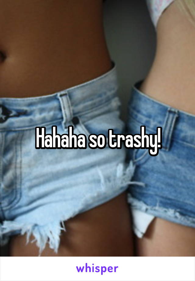 Hahaha so trashy!