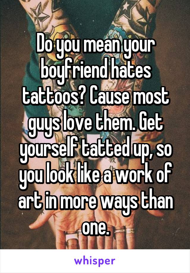 Do you mean your boyfriend hates tattoos? Cause most guys love them. Get yourself tatted up, so you look like a work of art in more ways than one.